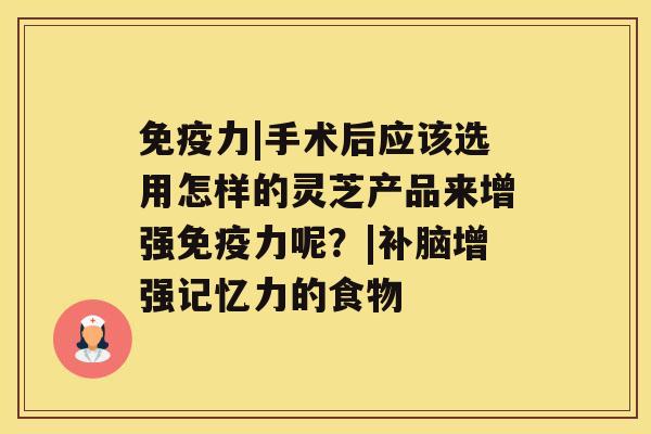 免疫力|手术后应该选用怎样的灵芝产品来增强免疫力呢？|补脑增强记忆力的食物