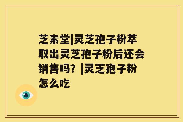 芝素堂|灵芝孢子粉萃取出灵芝孢子粉后还会销售吗？|灵芝孢子粉怎么吃