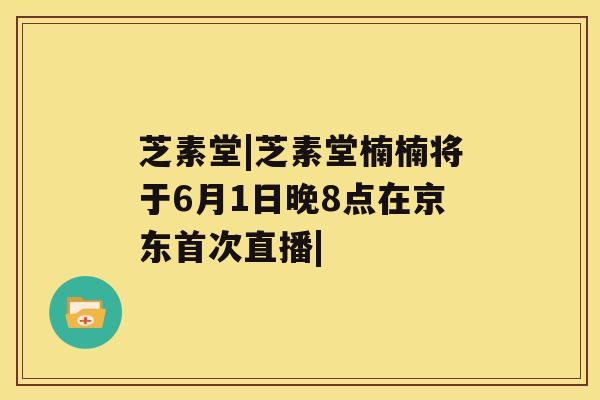 芝素堂|芝素堂楠楠将于6月1日晚8点在京东首次直播|