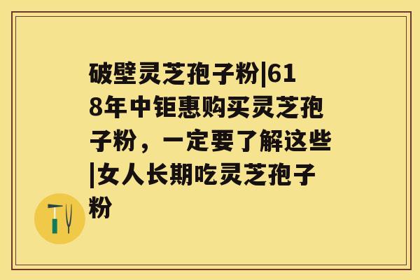 破壁灵芝孢子粉|618年中钜惠购买灵芝孢子粉，一定要了解这些|女人长期吃灵芝孢子粉