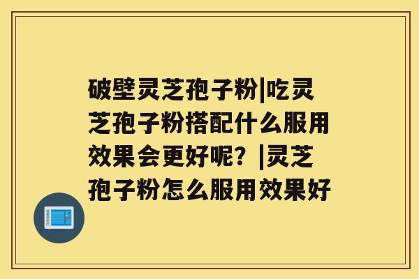 破壁灵芝孢子粉|吃灵芝孢子粉搭配什么服用效果会更好呢？|灵芝孢子粉怎么服用效果好