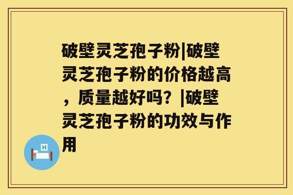 破壁灵芝孢子粉|破壁灵芝孢子粉的价格越高，质量越好吗？|破壁灵芝孢子粉的功效与作用