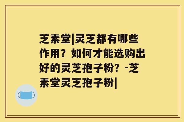 芝素堂|灵芝都有哪些作用？如何才能选购出好的灵芝孢子粉？-芝素堂灵芝孢子粉|