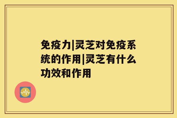 免疫力|灵芝对免疫系统的作用|灵芝有什么功效和作用 免疫力|灵芝对免疫系统的作用|灵芝有什么功效和作用