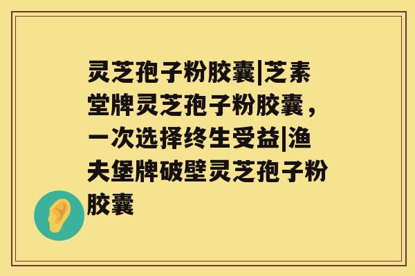 灵芝孢子粉胶囊|芝素堂牌灵芝孢子粉胶囊，一次选择终生受益|渔夫堡牌破壁灵芝孢子粉胶囊