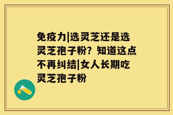 免疫力|选灵芝还是选灵芝孢子粉？知道这点不再纠结|女人长期吃灵芝孢子粉