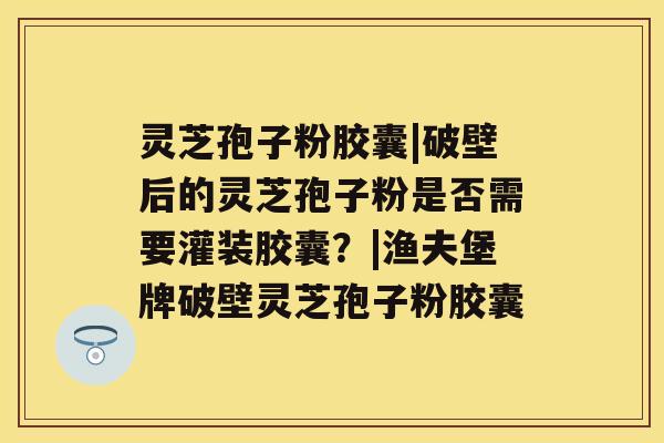 灵芝孢子粉胶囊|破壁后的灵芝孢子粉是否需要灌装胶囊？|渔夫堡牌破壁灵芝孢子粉胶囊