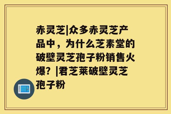 赤灵芝|众多赤灵芝产品中,为什么芝素堂的破壁灵芝孢子粉销售火爆?|君芝莱破壁灵芝孢子粉 赤灵芝|众多赤灵芝产品中,为什么芝素堂的破壁灵芝孢子粉销售火爆?|君芝莱破壁灵芝孢子粉