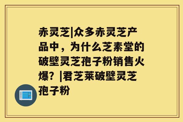 赤灵芝|众多赤灵芝产品中，为什么芝素堂的破壁灵芝孢子粉销售火爆？|君芝莱破壁灵芝孢子粉