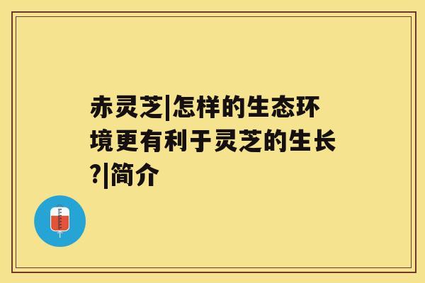 赤灵芝|怎样的生态环境更有利于灵芝的生长?|简介