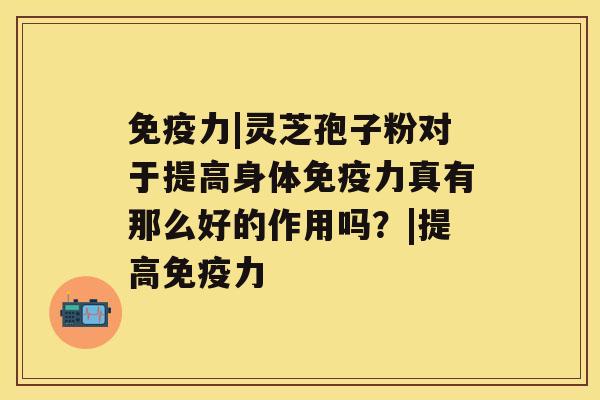 免疫力|灵芝孢子粉对于提高身体免疫力真有那么好的作用吗？|提高免疫力