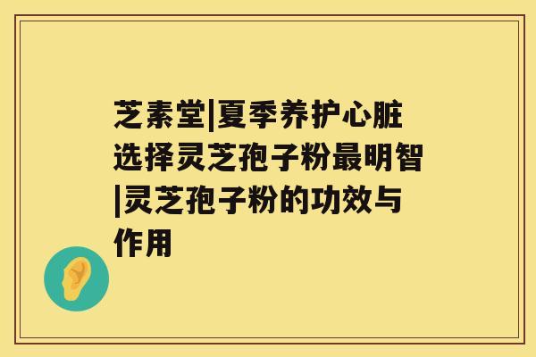 芝素堂|夏季养护心脏选择灵芝孢子粉最明智|灵芝孢子粉的功效与作用 芝素堂|夏季养护心脏选择灵芝孢子粉最明智|灵芝孢子粉的功效与作用