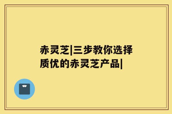赤灵芝|三步教你选择质优的赤灵芝产品| 赤灵芝|三步教你选择质优的赤灵芝产品|
