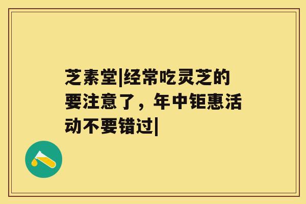 芝素堂|经常吃灵芝的要注意了,年中钜惠活动不要错过| 芝素堂|经常吃灵芝的要注意了,年中钜惠活动不要错过|