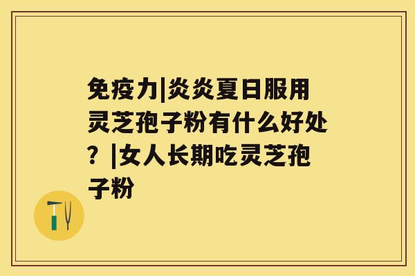 免疫力|炎炎夏日服用灵芝孢子粉有什么好处？|女人长期吃灵芝孢子粉