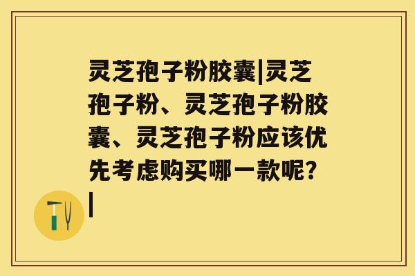 灵芝孢子粉胶囊|灵芝孢子粉、灵芝孢子粉胶囊、灵芝孢子粉应该优先考虑购买哪一款呢？|