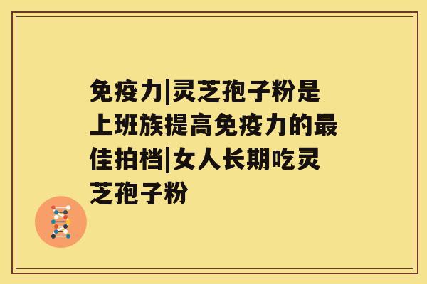 免疫力|灵芝孢子粉是上班族提高免疫力的最佳拍档|女人长期吃灵芝孢子粉