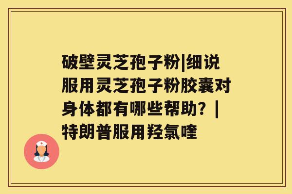 破壁灵芝孢子粉|细说服用灵芝孢子粉胶囊对身体都有哪些帮助？|特朗普服用羟氯喹