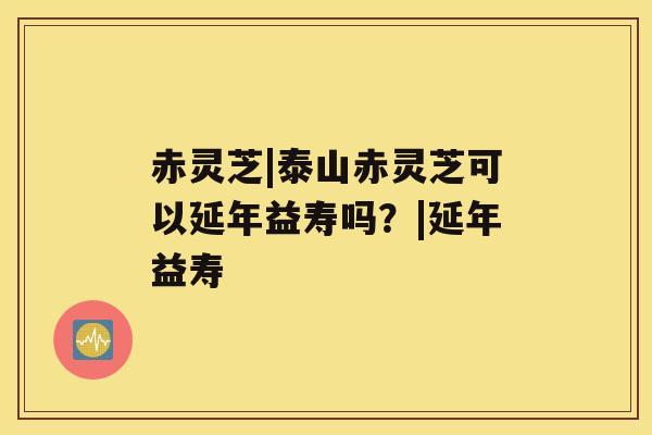 赤灵芝|泰山赤灵芝可以延年益寿吗？|延年益寿