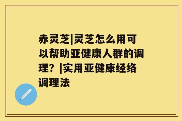 赤灵芝|灵芝怎么用可以帮助人群的调理？|实用经络调理法