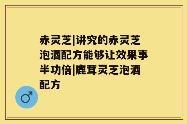 赤灵芝|讲究的赤灵芝泡酒配方能够让效果事半功倍|鹿茸灵芝泡酒配方