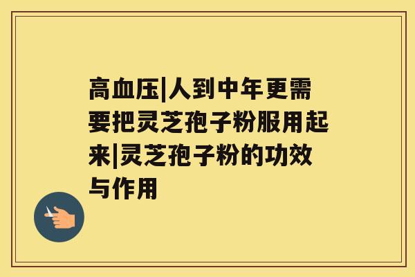 高|人到中年更需要把灵芝孢子粉服用起来|灵芝孢子粉的功效与作用