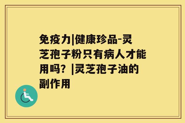 免疫力|健康珍品-灵芝孢子粉只有人才能用吗？|灵芝孢子油的副作用