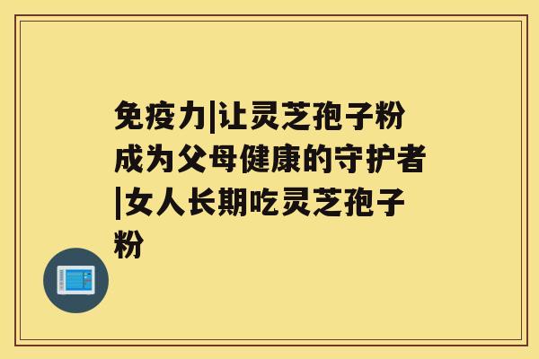 免疫力|让灵芝孢子粉成为父母健康的守护者|女人长期吃灵芝孢子粉