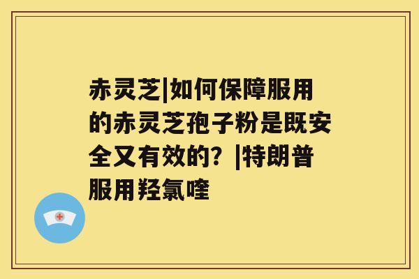 赤灵芝|如何保障服用的赤灵芝孢子粉是既安全又有效的？|特朗普服用羟氯喹