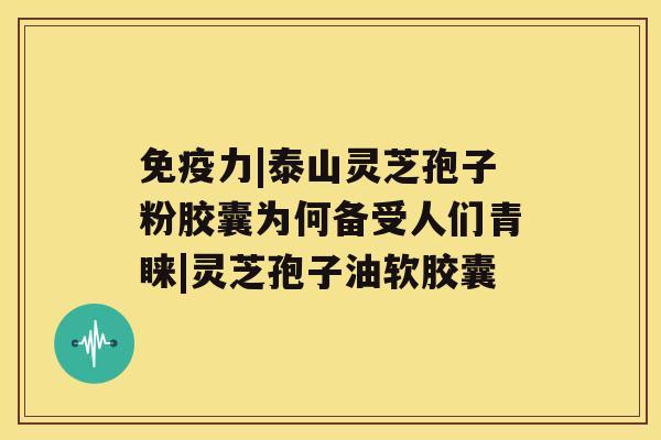 免疫力|泰山灵芝孢子粉胶囊为何备受人们青睐|灵芝孢子油软胶囊