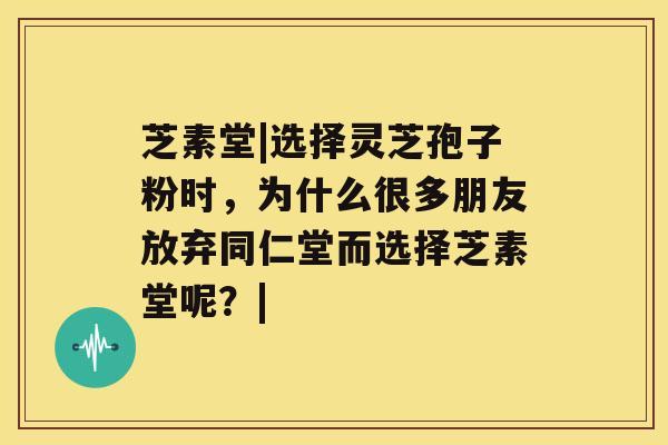 芝素堂|选择灵芝孢子粉时，为什么很多朋友放弃同仁堂而选择芝素堂呢？|