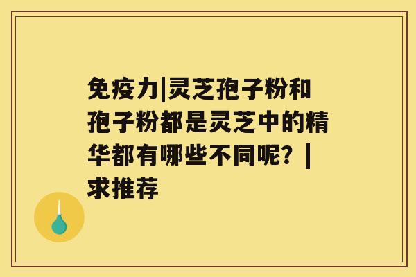 免疫力|灵芝孢子粉和孢子粉都是灵芝中的精华都有哪些不同呢？|求推荐