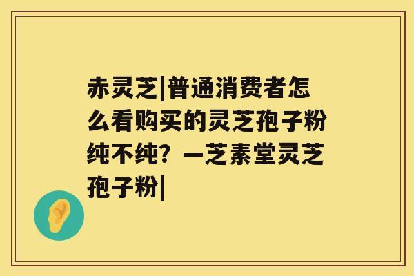 赤灵芝|普通消费者怎么看购买的灵芝孢子粉纯不纯？—芝素堂灵芝孢子粉|