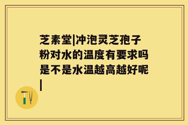 芝素堂|冲泡灵芝孢子粉对水的温度有要求吗是不是水温越高越好呢|