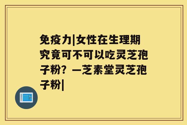 免疫力|女性在生理期究竟可不可以吃灵芝孢子粉？—芝素堂灵芝孢子粉|