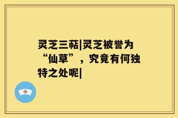 灵芝三萜|灵芝被誉为“仙草”，究竟有何独特之处呢|