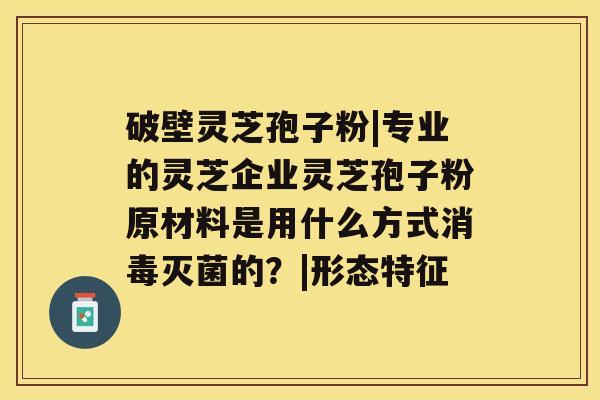 破壁灵芝孢子粉|专业的灵芝企业灵芝孢子粉原材料是用什么方式消毒灭菌的？|形态特征