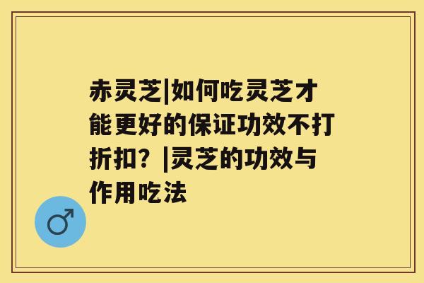 赤灵芝|如何吃灵芝才能更好的保证功效不打折扣？|灵芝的功效与作用吃法