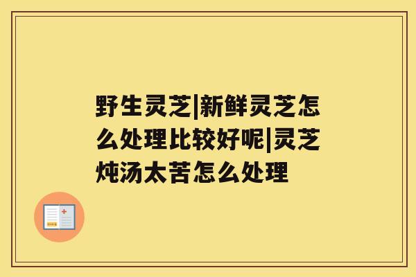 野生灵芝|新鲜灵芝怎么处理比较好呢|灵芝炖汤太苦怎么处理