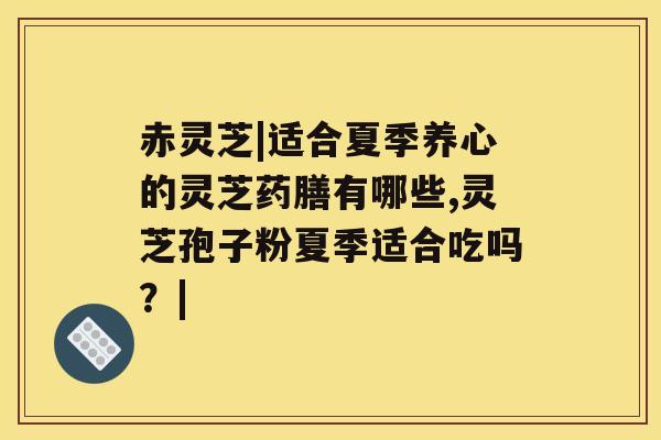 赤灵芝|适合夏季养心的灵芝药膳有哪些,灵芝孢子粉夏季适合吃吗？|