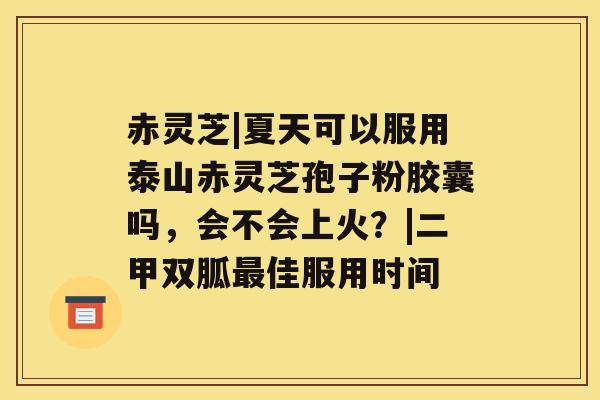 赤灵芝|夏天可以服用泰山赤灵芝孢子粉胶囊吗,会不会上火?|二甲双胍最佳服用时间 赤灵芝|夏天可以服用泰山赤灵芝孢子粉胶囊吗,会不会上火?|二甲双胍最佳服用时间