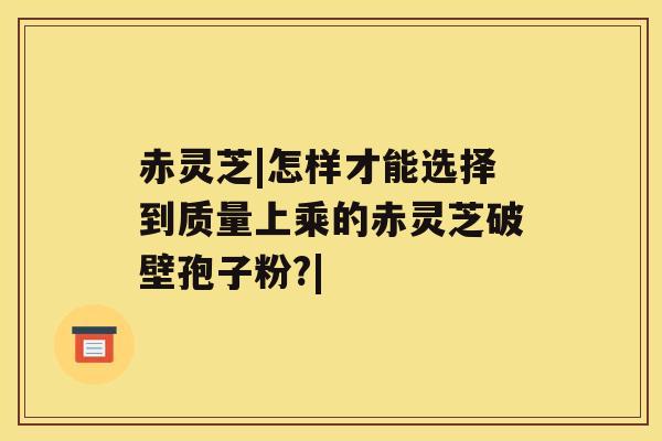 赤灵芝|怎样才能选择到质量上乘的赤灵芝破壁孢子粉?| 赤灵芝|怎样才能选择到质量上乘的赤灵芝破壁孢子粉?|
