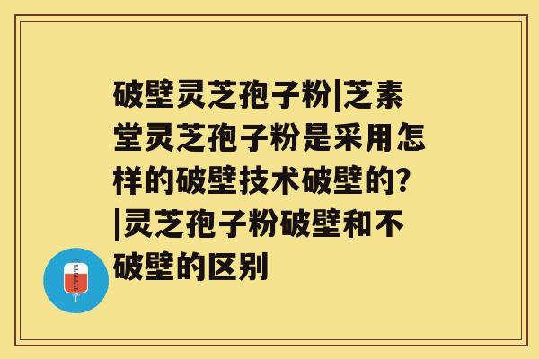 破壁灵芝孢子粉|芝素堂灵芝孢子粉是采用怎样的破壁技术破壁的？|灵芝孢子粉破壁和不破壁的区别