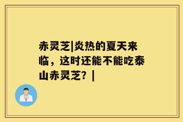 赤灵芝|炎热的夏天来临，这时还能不能吃泰山赤灵芝？|