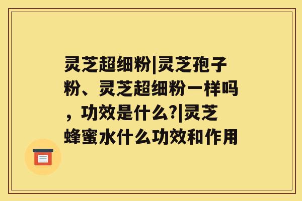 灵芝超细粉|灵芝孢子粉、灵芝超细粉一样吗，功效是什么?|灵芝蜂蜜水什么功效和作用