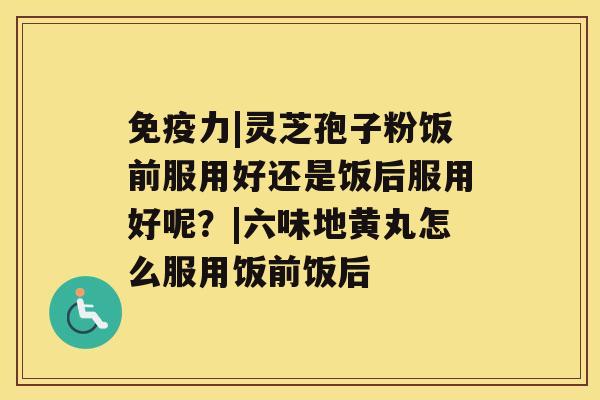 免疫力|灵芝孢子粉饭前服用好还是饭后服用好呢？|六味地黄丸怎么服用饭前饭后