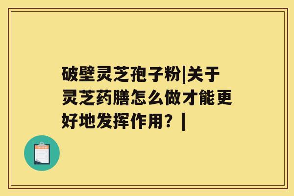 破壁灵芝孢子粉|关于灵芝药膳怎么做才能更好地发挥作用？|