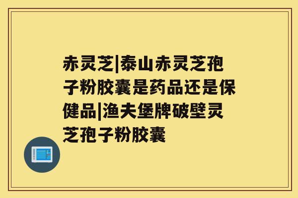 赤灵芝|泰山赤灵芝孢子粉胶囊是药品还是保健品|渔夫堡牌破壁灵芝孢子粉胶囊