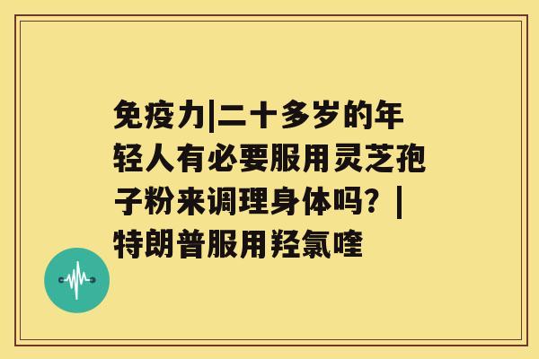 免疫力|二十多岁的年轻人有必要服用灵芝孢子粉来调理身体吗？|特朗普服用羟氯喹