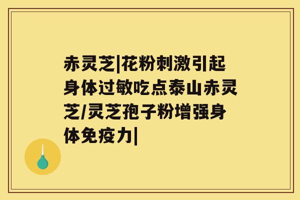 赤灵芝|花粉刺激引起身体吃点泰山赤灵芝/灵芝孢子粉增强身体免疫力|